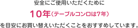 安全にご使用いただくために10年（テーブルコンロは7年）を目安にお買い替えいただくことをおすすめしています。