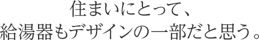 住まいにとって、給湯器もデザインの一部だと思う。