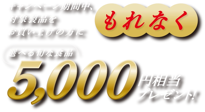 キャンペーン期間中、対象商品をお買い上げの方にもれなく選べる旬な食品5,000円相当プレゼント！
              ※写真は賞品の一例です。※品切れの場合がございます。※時期によって選択できない賞品がございます。※賞品の金額には送料が含まれます。