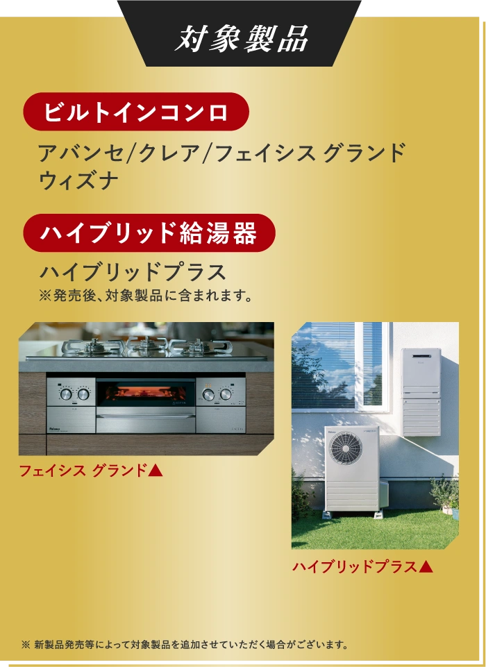 対象製品 ビルトインコンロ アバンセ/クレア/フェイシス グランドウィズナ ハイブリッド給湯器 ハイブリッドプラス
              ※発売後、対象商品に含まれます。