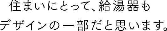 住まいにとって、給湯器もデザインの一部だと思います。