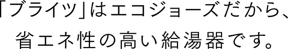 「ブライツ」はエコジョーズだから、省エネ性の高い給湯器です。