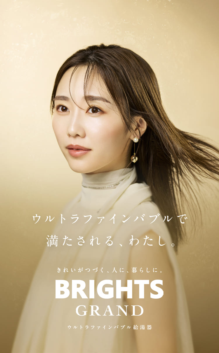 ウルトラファインバブルで満たされる、わたし。きれいがつづく、人に、暮らしに。BRIGHTS GRAND（ブライツグランド）ウルトラファインバブル給湯器 