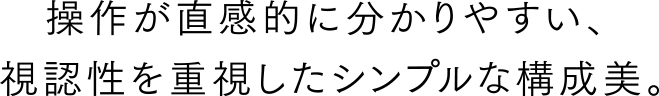 操作が直感的に分かりやすい、視認性を重視したシンプルな構成美。