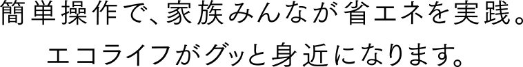 簡単操作で、家族みんなが省エネを実践。エコライフがグッと身近になります。