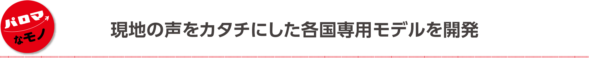 現地の声をカタチにした各国専用モデルを開発