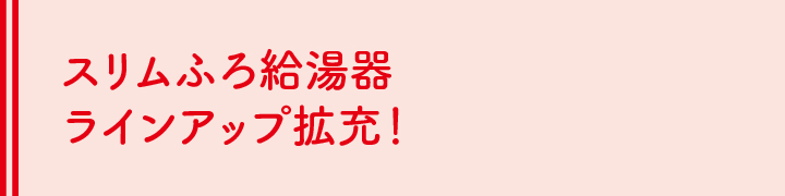 スリムふろ給湯器 ラインアップ拡充！