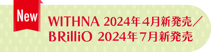 WITHNA 2024年４月新発売／BRilliO 2024年７月新発売