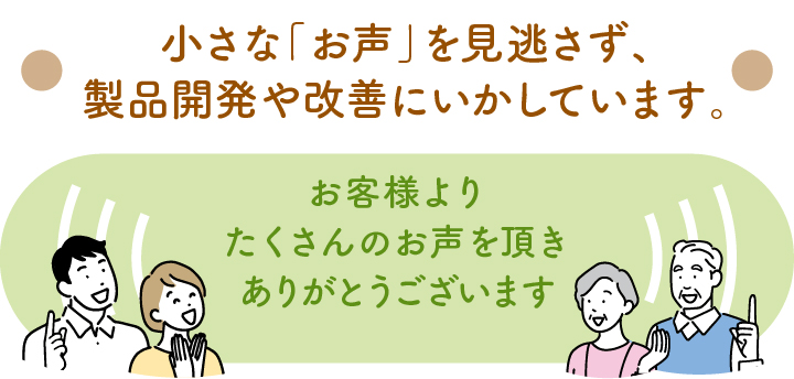 小さな「お声」を見逃さず、製品開発や改善にいかしています