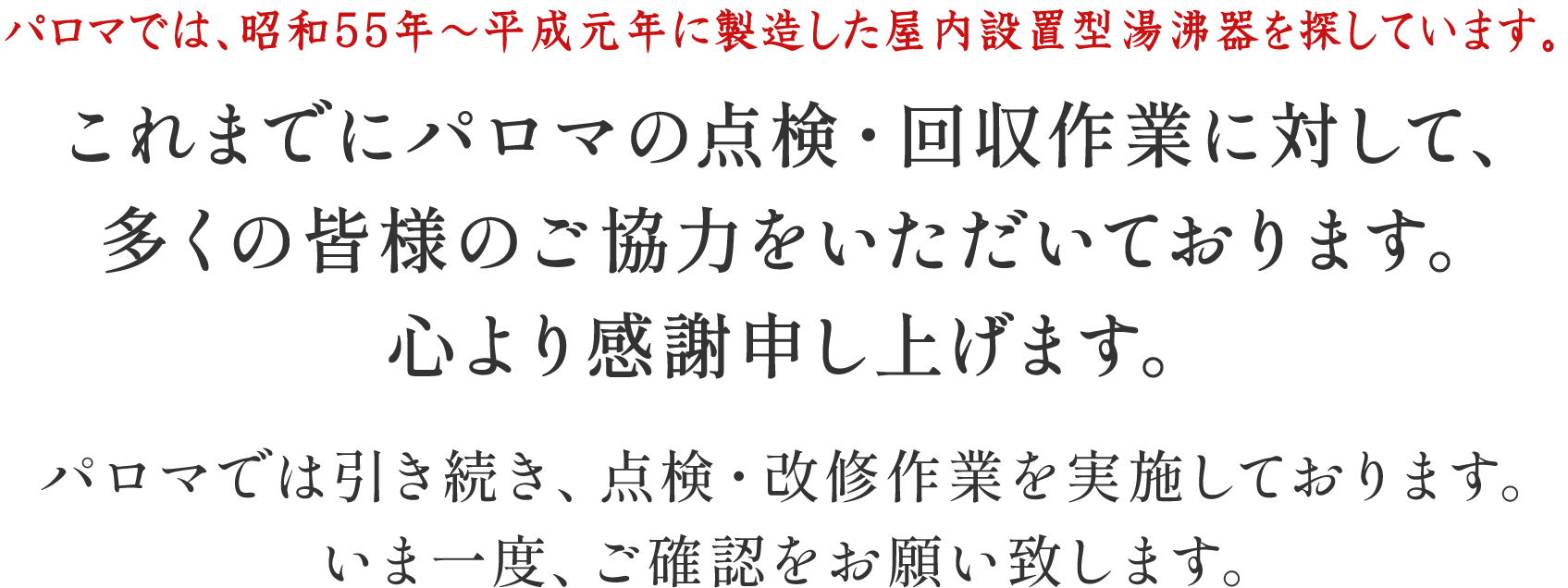 パロマでは、30年～21年前の屋内設置型湯沸器を探しています。これまでにパロマの点検・回収作業に対して、多くの皆様のご協力をいただいております。心より感謝申し上げます。パロマでは引き続き、点検・回収作業を実施しております。いま一度、ご確認をお願い致します。
