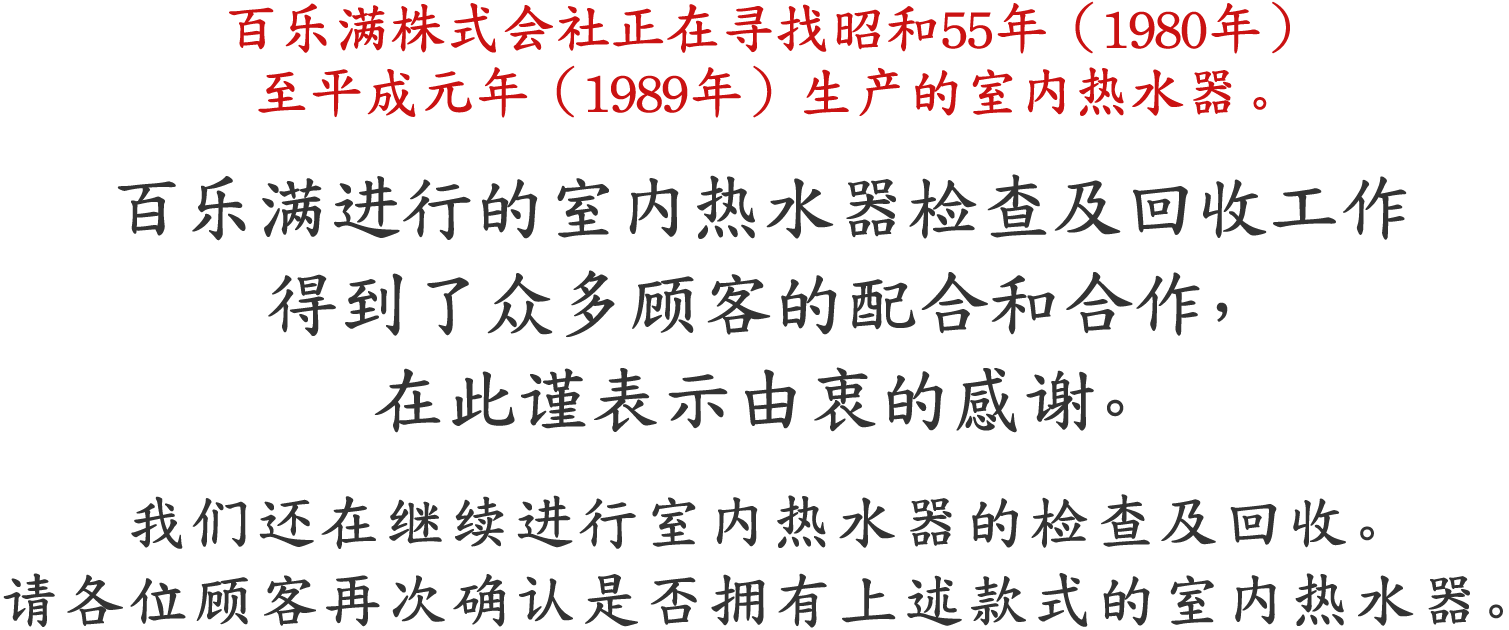 百乐满株式会社正在寻找昭和55年（1980年）至平成元年（1989年）生产的室内热水器。 百乐满进行的室内热水器检查及回收工作 得到了众多顾客的配合和合作，在此谨表示由衷的感谢 我们还在继续进行室内热水器的检查及回收。请各位顾客再次确认是否拥有上述款式的室内热水器。