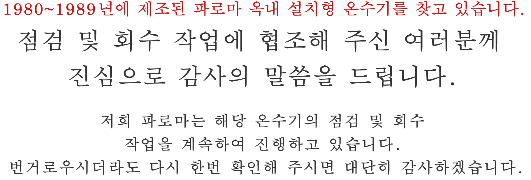 1980~1989년에 제조된 파로마 옥내 설치형 온수기를 찾고 있습니다. 점검 및 회수 작업에 협조해 주신 여러분께 진심으로 감사의 말씀을 드립니다. 저희 파로마는 해당 온수기의 점검 및 회수 작업을 계속하여 진행하고 있습니다. 번거로우시더라도 다시 한번 확인해 주시면 대단히 감사하겠습니다.