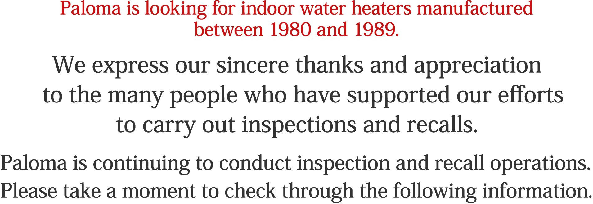 Paloma is looking for indoor water heaters manufactured between 1980 and 1989. We express our sincere thanks and appreciation to the many people who have supported our efforts to carry out inspections and recalls. Paloma is continuing to conduct inspection and recall operations. Please take a moment to check through the following information.
