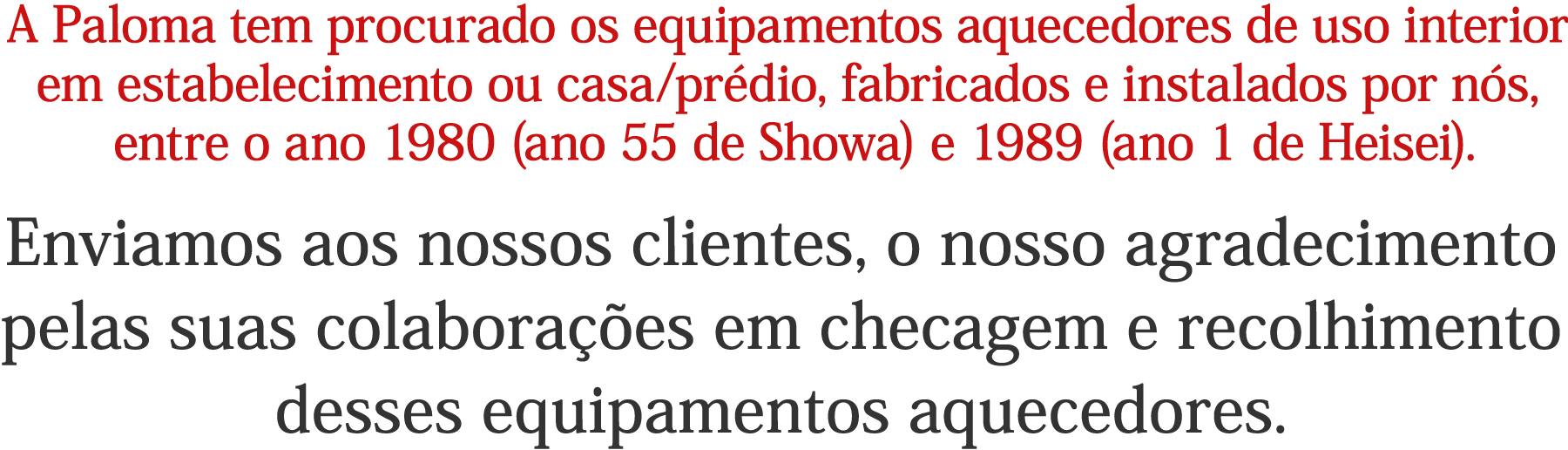 A Paloma tem procurado os equipamentos aquecedores de uso interior em estabelecimento ou casa/prédio, fabricados e instalados por nós, entre o ano 1980 (ano 55 de Showa) e 1989 (ano 1 de Heisei). Enviamos aos nossos clientes, o nosso agradecimento pelas suas colaborações em checagem e recolhimento desses equipamentos aquecedores.