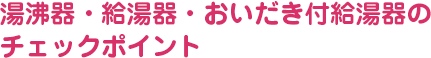 湯沸し器・給湯器・おいだき付給湯器のチェックポイント