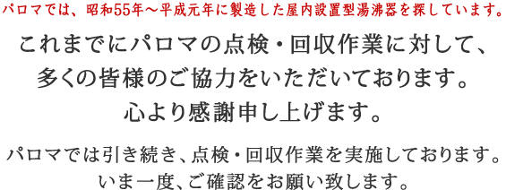 パロマでは、30年～21年前の屋内設置型湯沸器を探しています。これまでにパロマの点検・回収作業に対して、多くの皆様のご協力をいただいております。心より感謝申し上げます。パロマでは引き続き、点検・回収作業を実施しております。いま一度、ご確認をお願い致します。