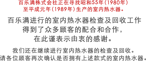 百乐满株式会社正在寻找昭和55年（1980年）至平成元年（1989年）生产的室内热水器。 百乐满进行的室内热水器检查及回收工作 得到了众多顾客的配合和合作，在此谨表示由衷的感谢 我们还在继续进行室内热水器的检查及回收。请各位顾客再次确认是否拥有上述款式的室内热水器。