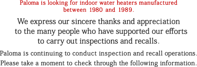 Paloma is looking for indoor water heaters manufactured between 1980 and 1989. We express our sincere thanks and appreciation to the many people who have supported our efforts to carry out inspections and recalls. Paloma is continuing to conduct inspection and recall operations. Please take a moment to check through the following information.