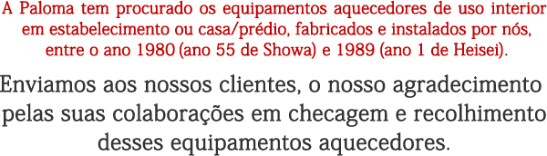 A Paloma tem procurado os equipamentos aquecedores de uso interior em estabelecimento ou casa/prédio, fabricados e instalados por nós, entre o ano 1980 (ano 55 de Showa) e 1989 (ano 1 de Heisei). Enviamos aos nossos clientes, o nosso agradecimento pelas suas colaborações em checagem e recolhimento desses equipamentos aquecedores.